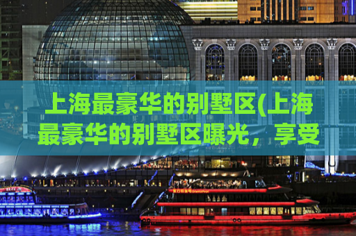 上海最豪华的别墅区(上海最豪华的别墅区曝光，享受尊贵私密生活的首选！)
