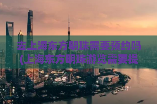 去上海东方明珠需要预约吗(上海东方明珠游览需要提前预约吗)