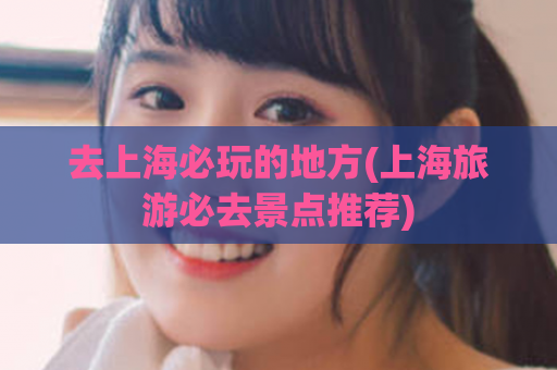去上海必玩的地方(上海旅游必去景点推荐)