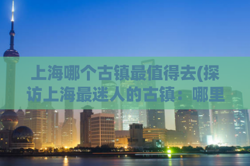 上海哪个古镇最值得去(探访上海最迷人的古镇：哪里才是你不得不去的地方？)