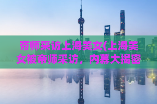 帝师采访上海美女(上海美女被帝师采访，内幕大揭密！)