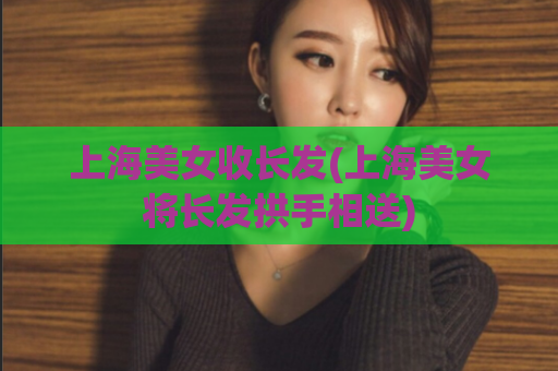 上海美女收长发(上海美女将长发拱手相送)