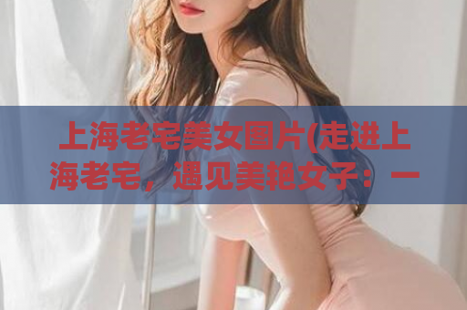 上海老宅美女图片(走进上海老宅，遇见美艳女子：一组精美照片)