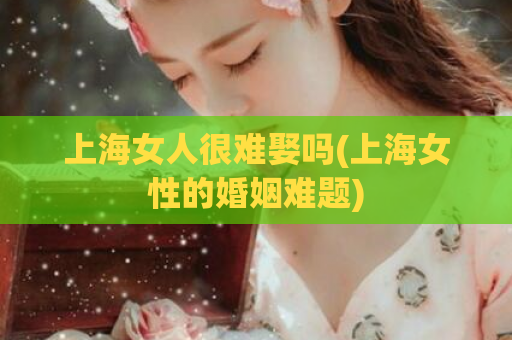 上海女人很难娶吗(上海女性的婚姻难题)