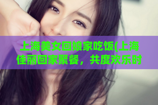 上海美女回娘家吃饭(上海佳丽回家聚餐，共度欢乐时光)