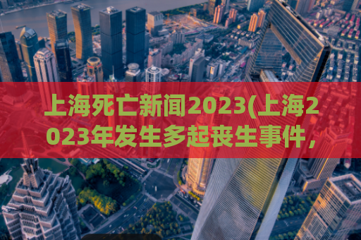 上海死亡新闻2023(上海2023年发生多起丧生事件，社会震惊)