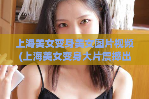 上海美女变身美女图片视频(上海美女变身大片震撼出炉！)