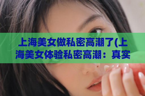 上海美女做私密高潮了(上海美女体验私密高潮：真实分享)