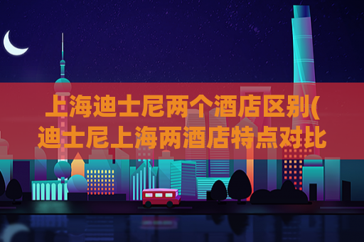 上海迪士尼两个酒店区别(迪士尼上海两酒店特点对比：如何选择？)