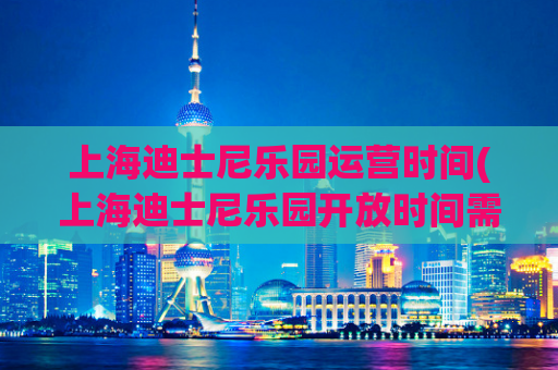 上海迪士尼乐园运营时间(上海迪士尼乐园开放时间需知，帮你规划行程！)