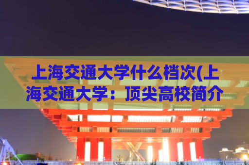 上海交通大学什么档次(上海交通大学：顶尖高校简介)