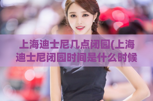 上海迪士尼几点闭园(上海迪士尼闭园时间是什么时候？)