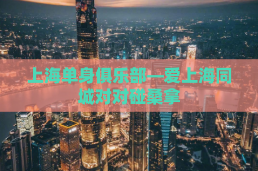上海单身俱乐部—爱上海同城对对碰桑拿