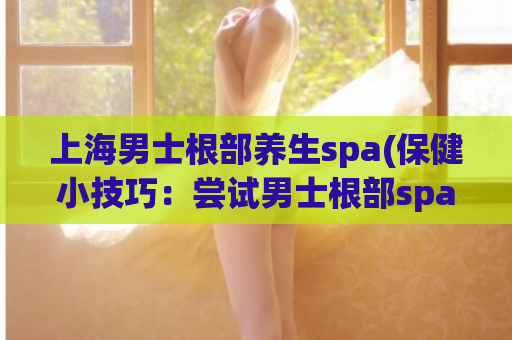 上海男士根部养生spa(保健小技巧：尝试男士根部spa，为您的身体带来新生力量)