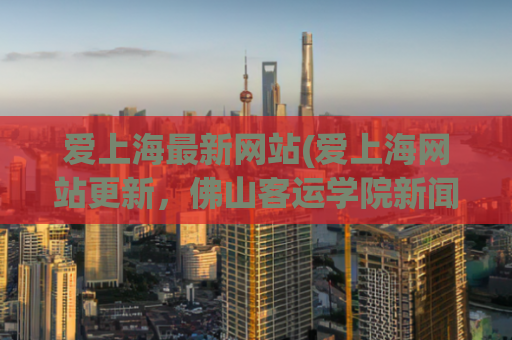 爱上海最新网站(爱上海网站更新，佛山客运学院新闻热点轻松掌握)