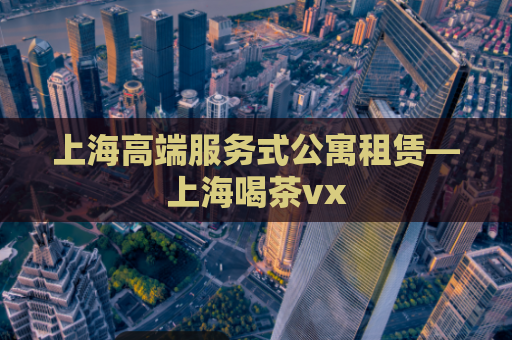 上海高端服务式公寓租赁—上海喝茶vx