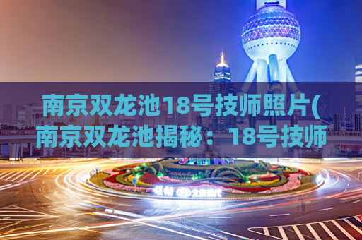 南京双龙池18号技师照片(南京双龙池揭秘：18号技师身份终于曝光)