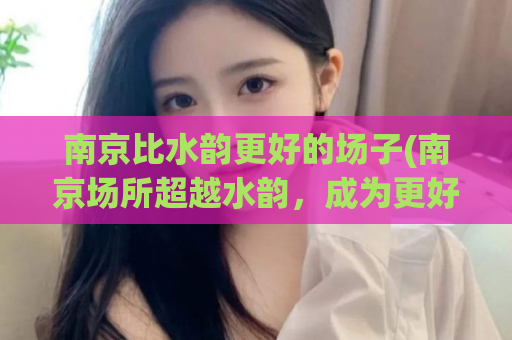 南京比水韵更好的场子(南京场所超越水韵，成为更好的选择)