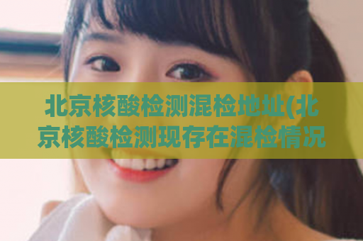 北京核酸检测混检地址(北京核酸检测现存在混检情况，提醒注意！)