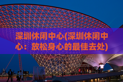 深圳休闲中心(深圳休闲中心：放松身心的最佳去处)