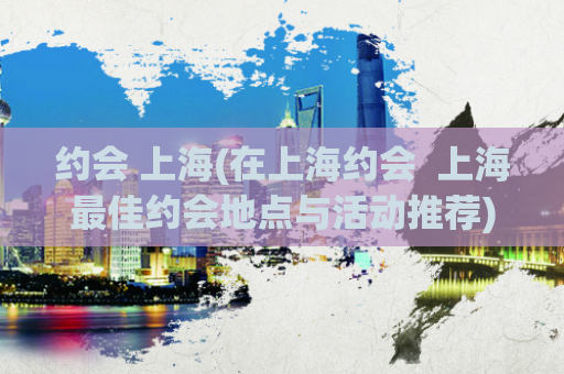 约会 上海(在上海约会  上海最佳约会地点与活动推荐)