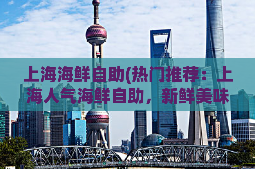 上海海鲜自助(热门推荐：上海人气海鲜自助，新鲜美味任你品尝！)