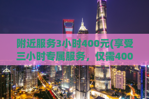 附近服务3小时400元(享受三小时专属服务，仅需400元)