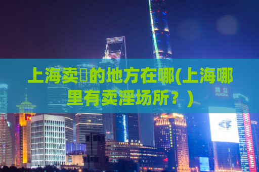 上海卖婬的地方在哪(上海哪里有卖淫场所？)