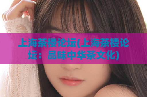 上海茶楼论坛(上海茶楼论坛：品味中华茶文化)