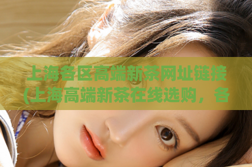 上海各区高端新茶网址链接(上海高端新茶在线选购，各区专属网址大汇总！)
