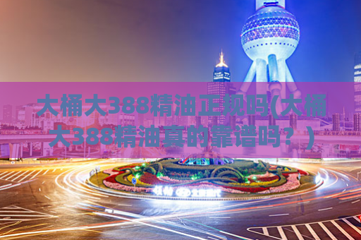 大桶大388精油正规吗(大桶大388精油真的靠谱吗？)