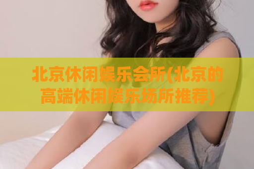 北京休闲娱乐会所(北京的高端休闲娱乐场所推荐)