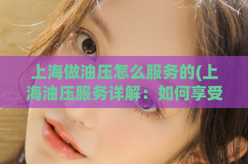 上海做油压怎么服务的(上海油压服务详解：如何享受最优质的油压服务)
