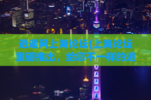逍遥网上海论坛(上海论坛重磅推出，给您不一样的逍遥之旅！)