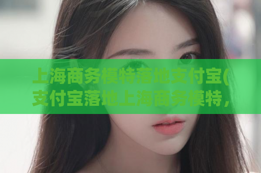 上海商务模特落地支付宝(支付宝落地上海商务模特，开启新一轮支付体验)