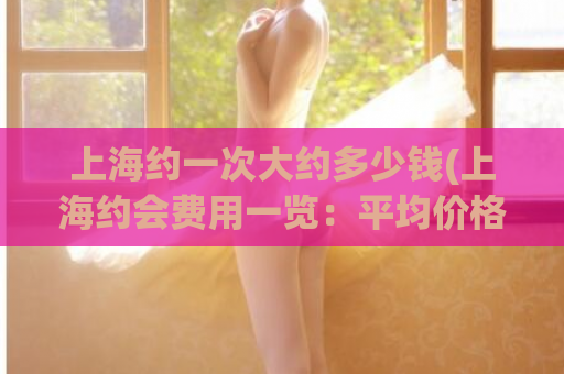 上海约一次大约多少钱(上海约会费用一览：平均价格介于多少元左右)