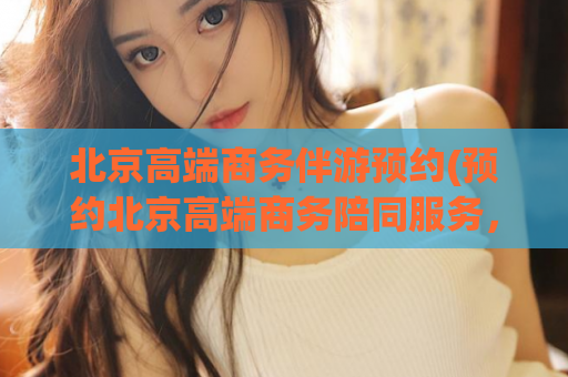 北京高端商务伴游预约(预约北京高端商务陪同服务，尽享贵宾级体验！)
