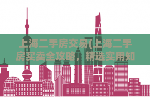 上海二手房交易(上海二手房买卖全攻略，精选实用知识分享)
