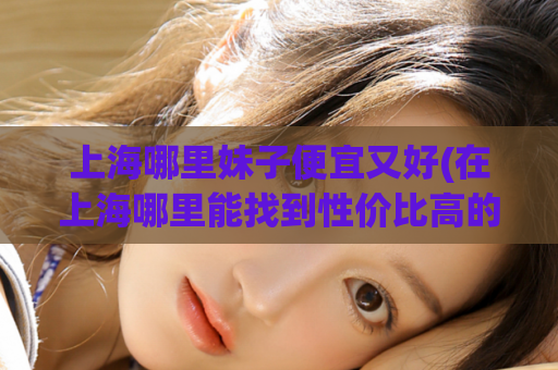 上海哪里妹子便宜又好(在上海哪里能找到性价比高的妹子？)
