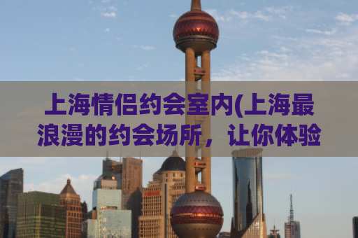 上海情侣约会室内(上海最浪漫的约会场所，让你体验独一无二的甜蜜时光)