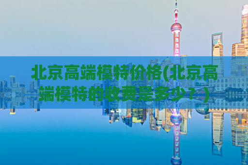 北京高端模特价格(北京高端模特的收费是多少？)