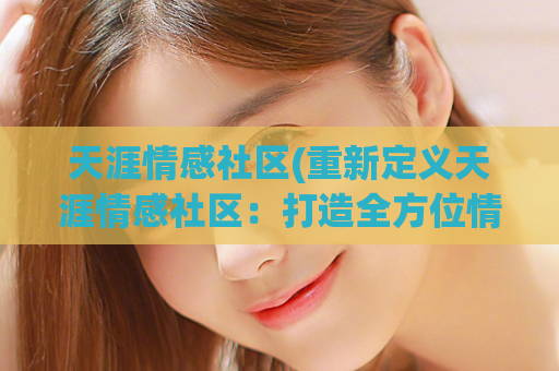 天涯情感社区(重新定义天涯情感社区：打造全方位情感共鸣平台)