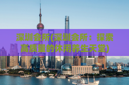 深圳会所(深圳会所：探索高质量的休闲养生天堂)