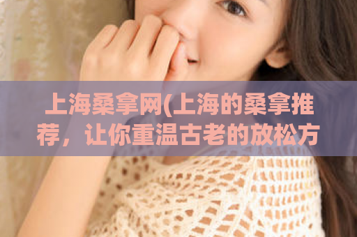 上海桑拿网(上海的桑拿推荐，让你重温古老的放松方式)