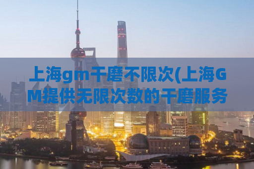 上海gm干磨不限次(上海GM提供无限次数的干磨服务)