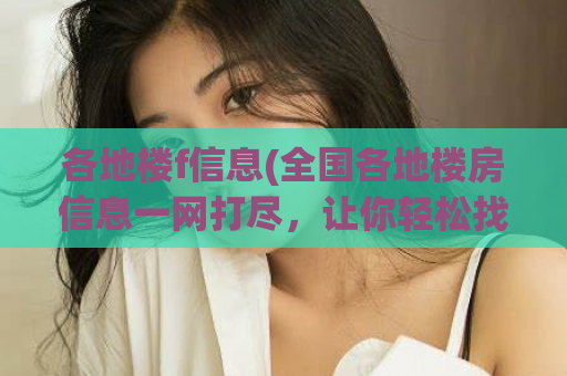 各地楼f信息(全国各地楼房信息一网打尽，让你轻松找到心仪房屋)
