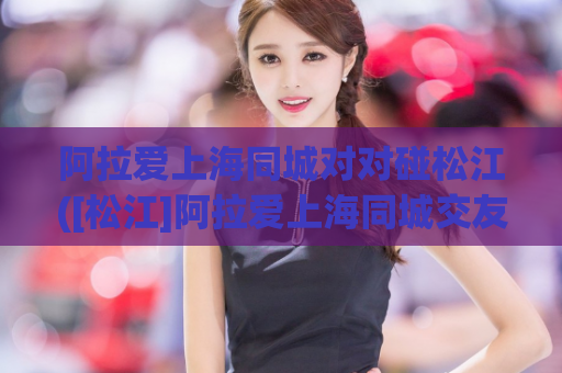阿拉爱上海同城对对碰松江([松江]阿拉爱上海同城交友平台无需对对碰，轻松找到合适伴侣)