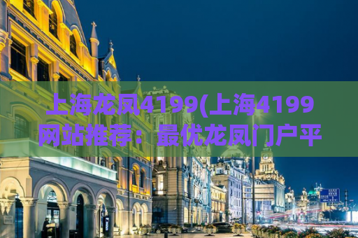 上海龙凤4199(上海4199网站推荐：最优龙凤门户平台)