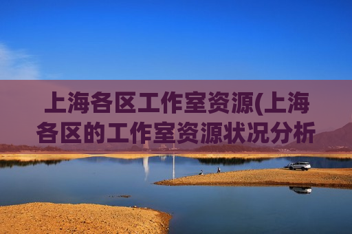 上海各区工作室资源(上海各区的工作室资源状况分析及对比)