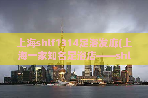 上海shlf1314足浴发廊(上海一家知名足浴店——shlf1314足浴详尽解析)